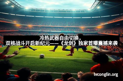 冷热武器自由切换，双核战斗开启新纪元——《龙剑》独家首曝震撼来袭