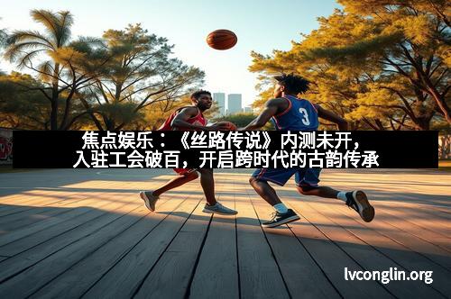 焦点娱乐：《丝路传说》内测未开，入驻工会破百，开启跨时代的古韵传承